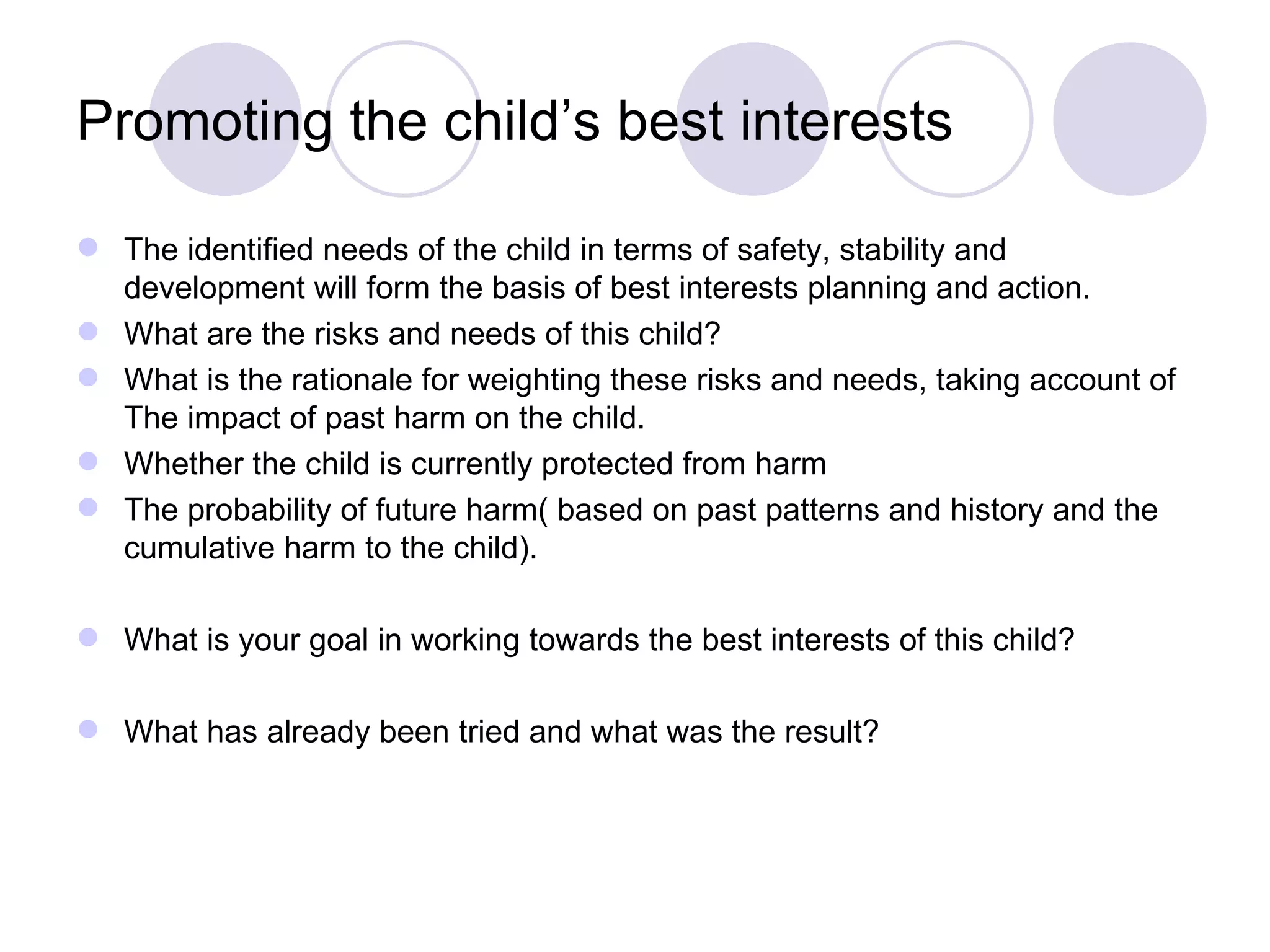 Promoting the child’s best interests

 The identified needs of the child in terms of safety, stability and
  development will form the basis of best interests planning and action.
 What are the risks and needs of this child?
 What is the rationale for weighting these risks and needs, taking account of
  The impact of past harm on the child.
 Whether the child is currently protected from harm
 The probability of future harm( based on past patterns and history and the
  cumulative harm to the child).

 What is your goal in working towards the best interests of this child?

 What has already been tried and what was the result?
 