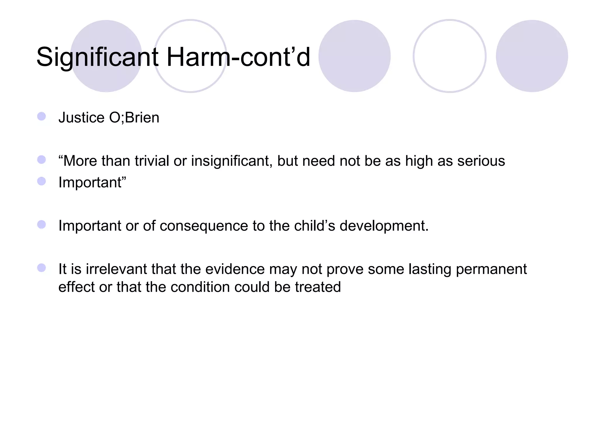 Significant Harm-cont’d

 Justice O;Brien

 “More than trivial or insignificant, but need not be as high as serious
 Important”

 Important or of consequence to the child’s development.

 It is irrelevant that the evidence may not prove some lasting permanent
  effect or that the condition could be treated
 