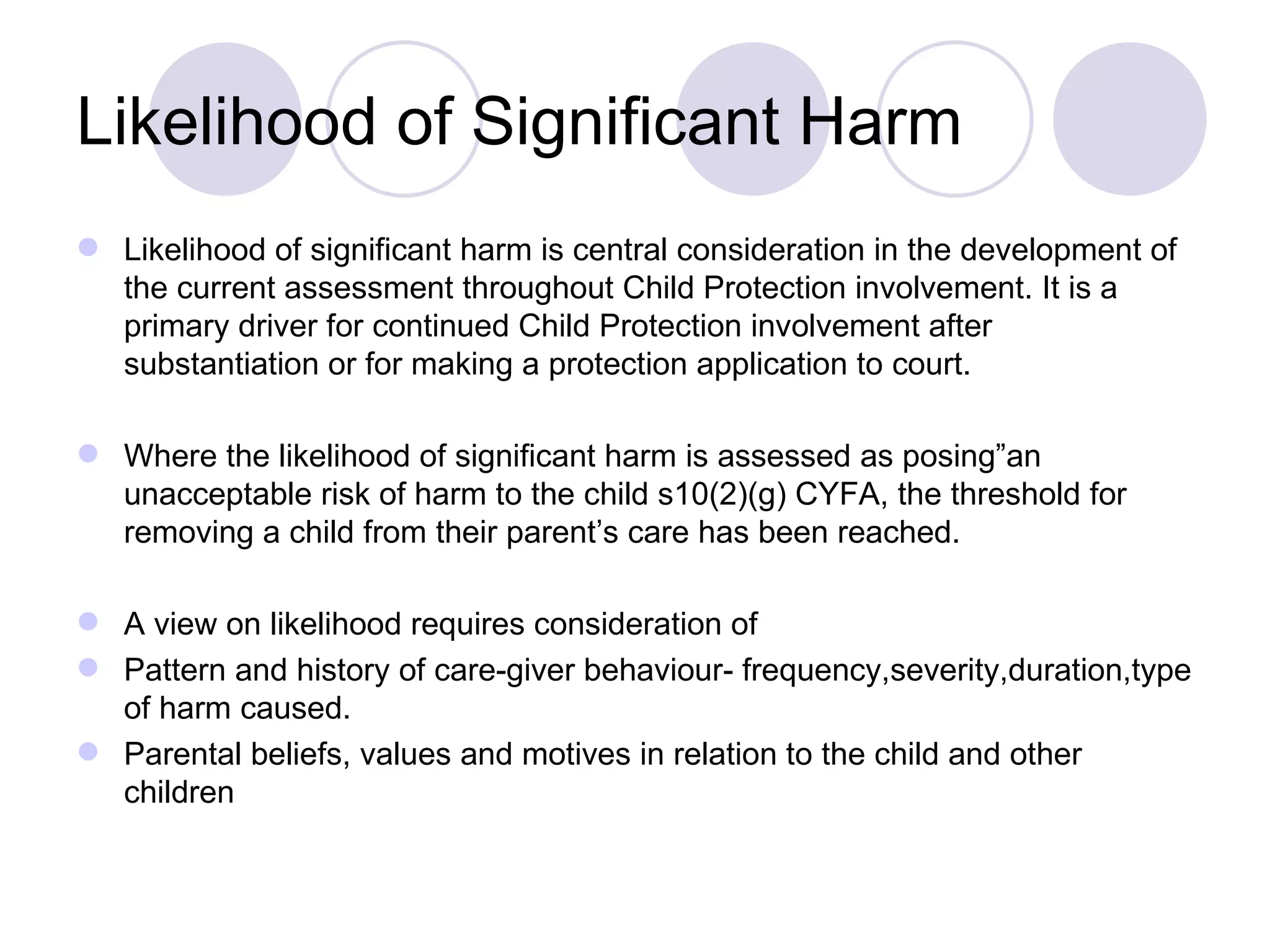 Likelihood of Significant Harm
 Likelihood of significant harm is central consideration in the development of
  the current assessment throughout Child Protection involvement. It is a
  primary driver for continued Child Protection involvement after
  substantiation or for making a protection application to court.

 Where the likelihood of significant harm is assessed as posing”an
  unacceptable risk of harm to the child s10(2)(g) CYFA, the threshold for
  removing a child from their parent’s care has been reached.

 A view on likelihood requires consideration of
 Pattern and history of care-giver behaviour- frequency,severity,duration,type
  of harm caused.
 Parental beliefs, values and motives in relation to the child and other
  children
 