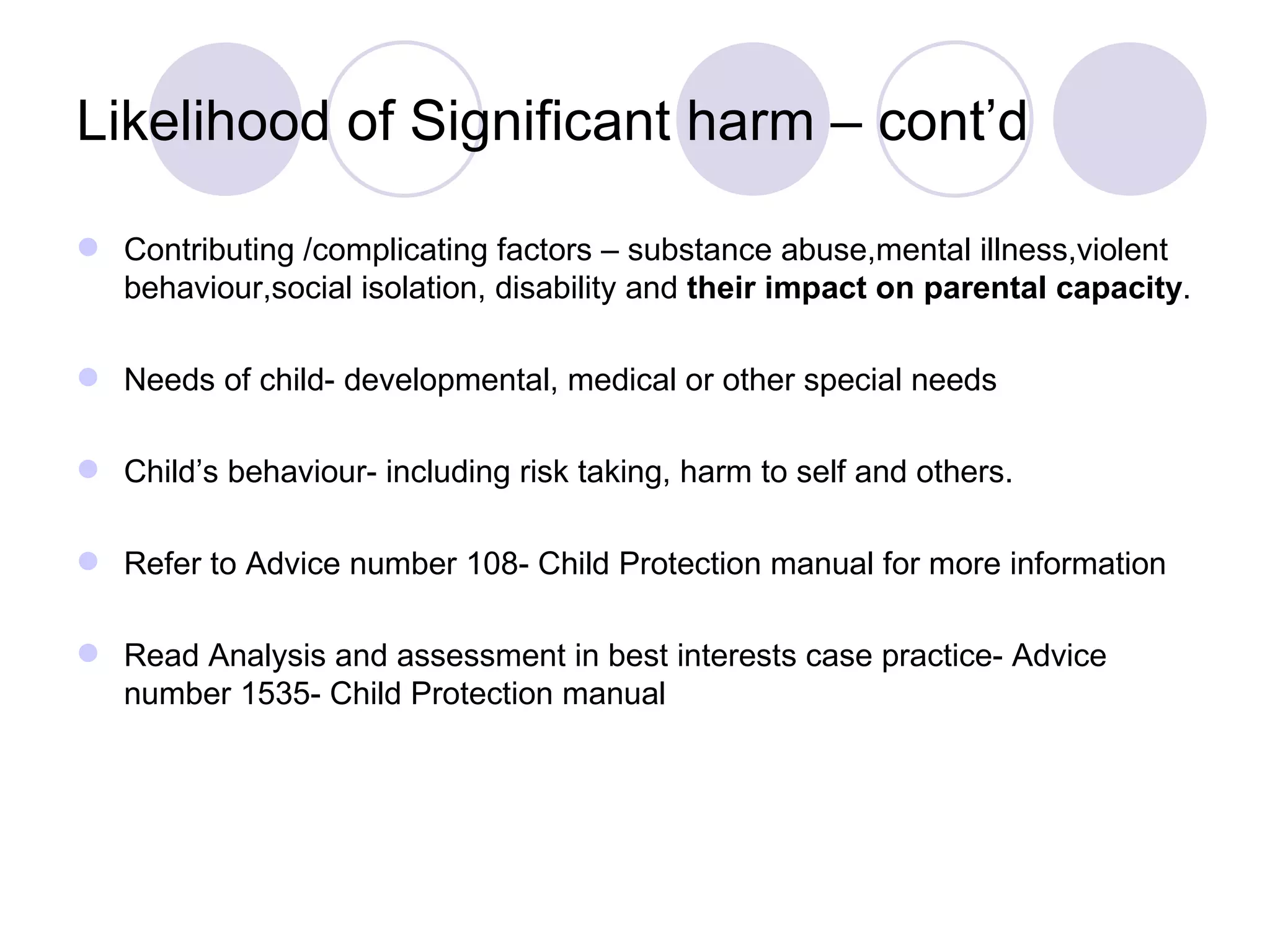 Likelihood of Significant harm – cont’d

 Contributing /complicating factors – substance abuse,mental illness,violent
  behaviour,social isolation, disability and their impact on parental capacity.

 Needs of child- developmental, medical or other special needs

 Child’s behaviour- including risk taking, harm to self and others.

 Refer to Advice number 108- Child Protection manual for more information

 Read Analysis and assessment in best interests case practice- Advice
  number 1535- Child Protection manual
 