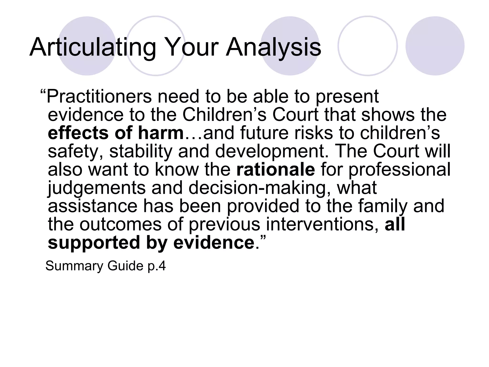 Articulating Your Analysis
“Practitioners need to be able to present
 evidence to the Children’s Court that shows the
 effects of harm…and future risks to children’s
 safety, stability and development. The Court will
 also want to know the rationale for professional
 judgements and decision-making, what
 assistance has been provided to the family and
 the outcomes of previous interventions, all
 supported by evidence.”
 Summary Guide p.4
 