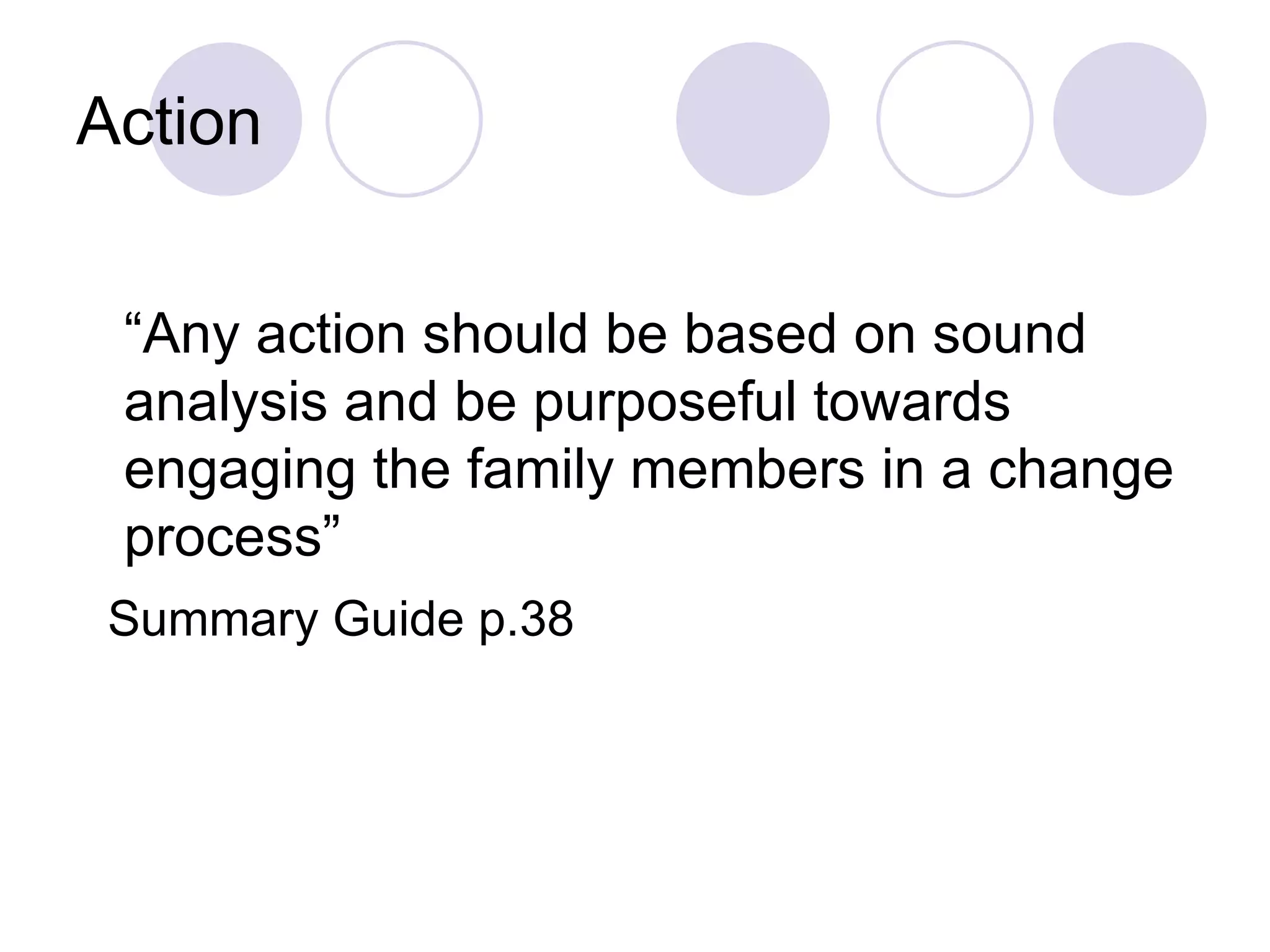 Action


 “Any action should be based on sound
 analysis and be purposeful towards
 engaging the family members in a change
 process”
 Summary Guide p.38
 