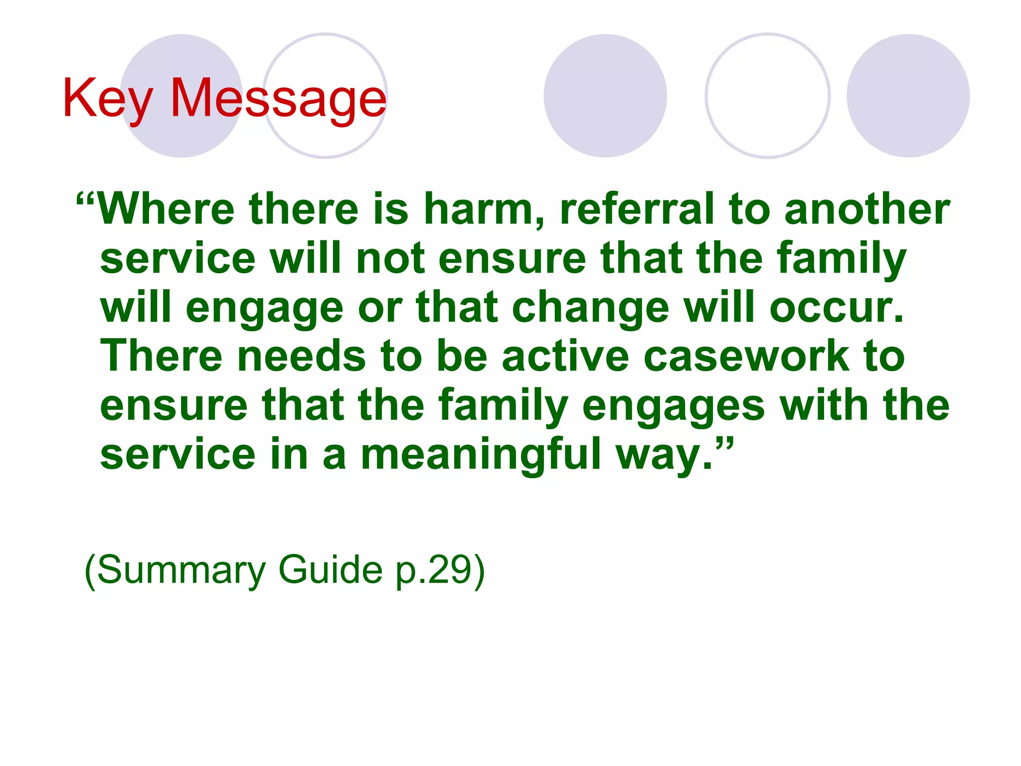 Key Message
“Where there is harm, referral to another
 service will not ensure that the family
 will engage or that change will occur.
 There needs to be active casework to
 ensure that the family engages with the
 service in a meaningful way.”

(Summary Guide p.29)
 