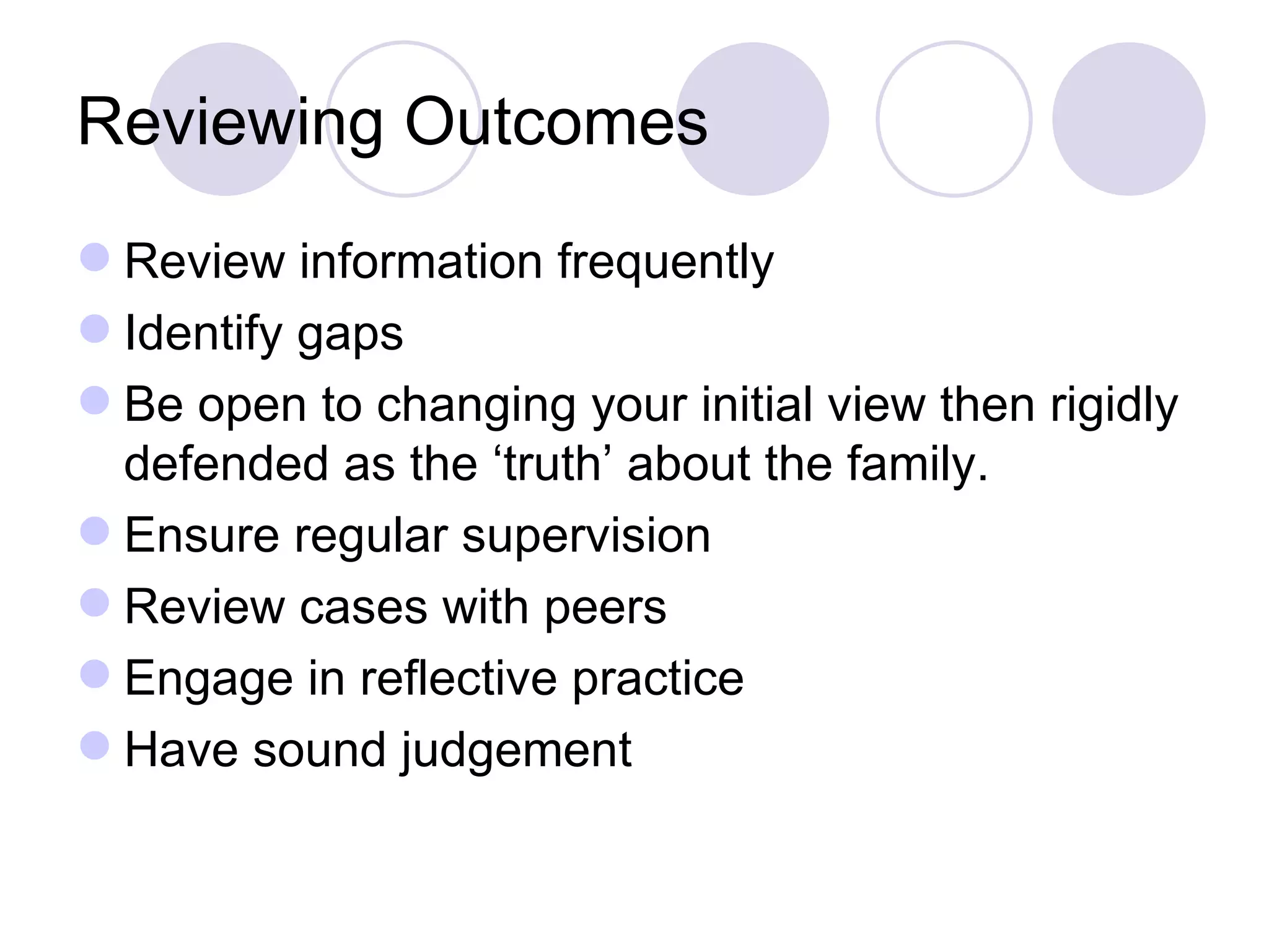 Reviewing Outcomes
 Review information frequently
 Identify gaps
 Be open to changing your initial view then rigidly
  defended as the ‘truth’ about the family.
 Ensure regular supervision
 Review cases with peers
 Engage in reflective practice
 Have sound judgement
 