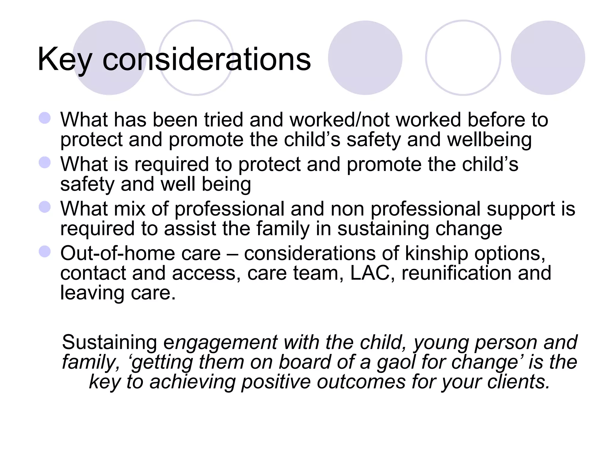 Key considerations
 What has been tried and worked/not worked before to
  protect and promote the child’s safety and wellbeing
 What is required to protect and promote the child’s
  safety and well being
 What mix of professional and non professional support is
  required to assist the family in sustaining change
 Out-of-home care – considerations of kinship options,
  contact and access, care team, LAC, reunification and
  leaving care.

  Sustaining engagement with the child, young person and
  family, ‘getting them on board of a gaol for change’ is the
     key to achieving positive outcomes for your clients.
 