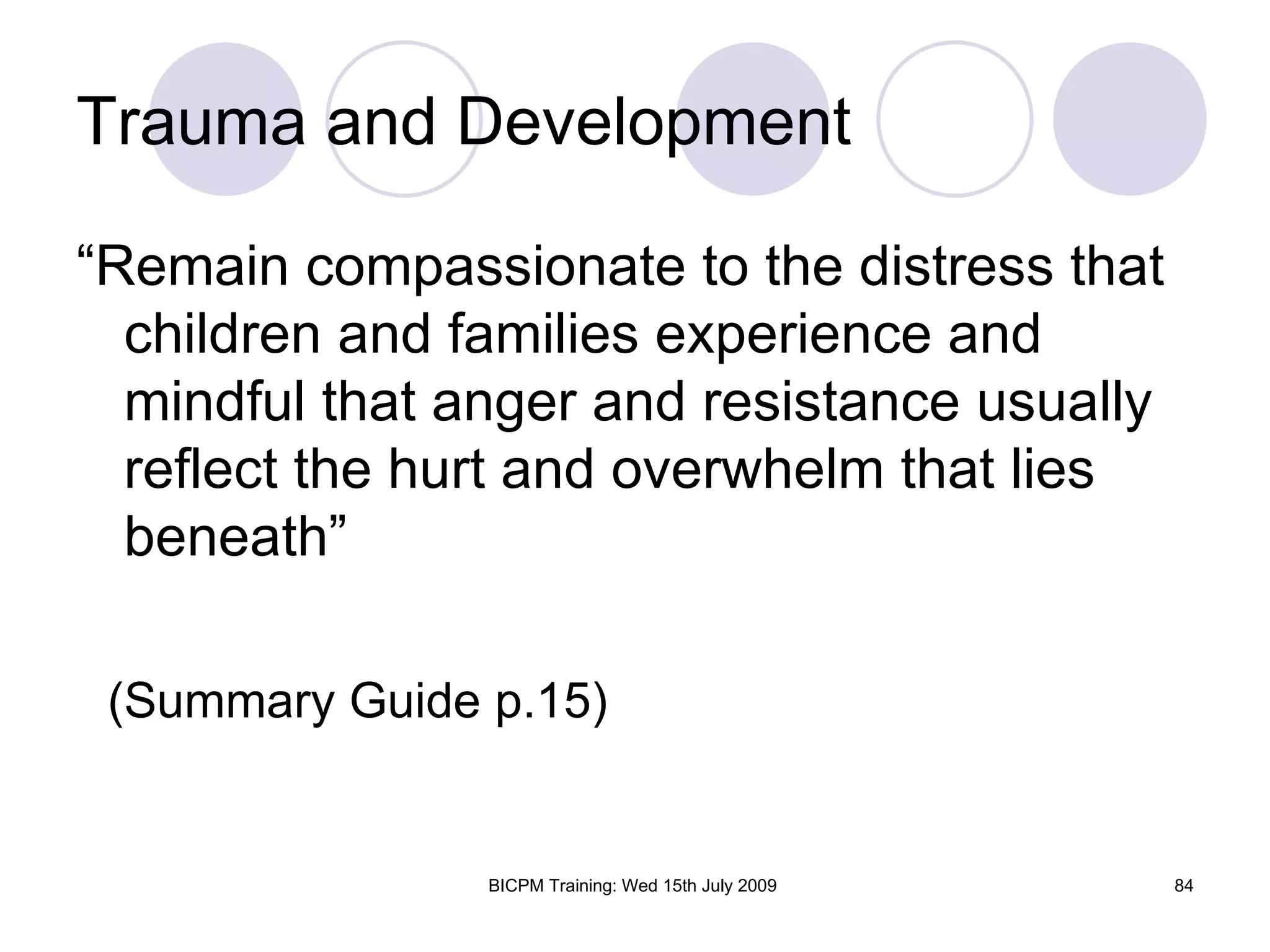 Trauma and Development

“Remain compassionate to the distress that
  children and families experience and
  mindful that anger and resistance usually
  reflect the hurt and overwhelm that lies
  beneath”

 (Summary Guide p.15)


                BICPM Training: Wed 15th July 2009   84
 