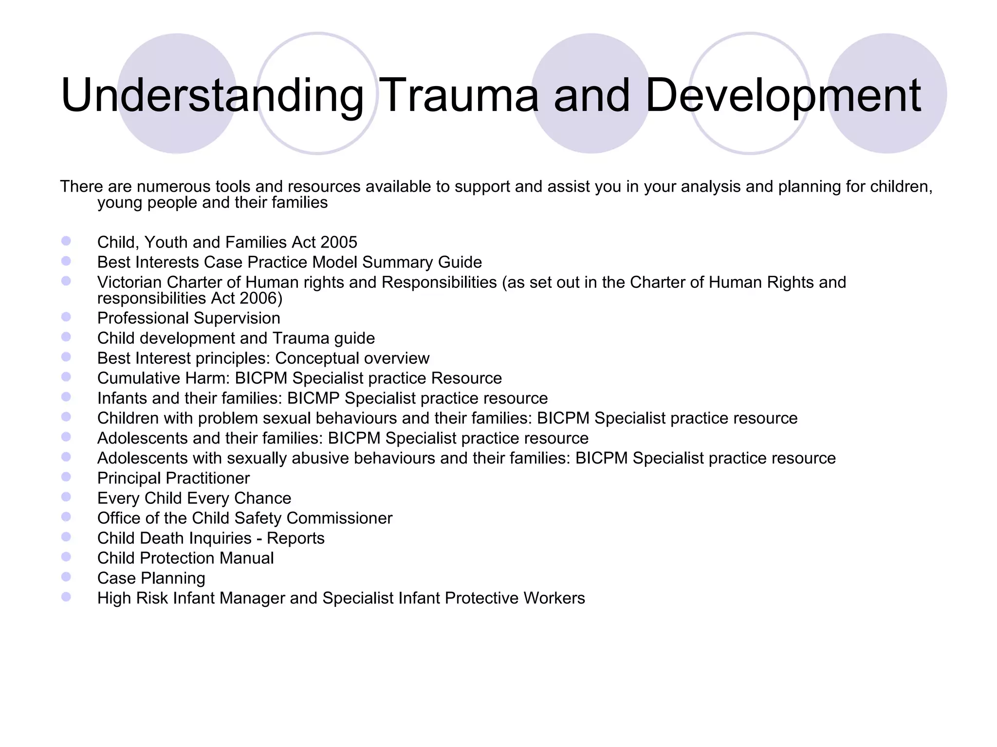 Understanding Trauma and Development
There are numerous tools and resources available to support and assist you in your analysis and planning for children,
    young people and their families

    Child, Youth and Families Act 2005
    Best Interests Case Practice Model Summary Guide
    Victorian Charter of Human rights and Responsibilities (as set out in the Charter of Human Rights and
     responsibilities Act 2006)
    Professional Supervision
    Child development and Trauma guide
    Best Interest principles: Conceptual overview
    Cumulative Harm: BICPM Specialist practice Resource
    Infants and their families: BICMP Specialist practice resource
    Children with problem sexual behaviours and their families: BICPM Specialist practice resource
    Adolescents and their families: BICPM Specialist practice resource
    Adolescents with sexually abusive behaviours and their families: BICPM Specialist practice resource
    Principal Practitioner
    Every Child Every Chance
    Office of the Child Safety Commissioner
    Child Death Inquiries - Reports
    Child Protection Manual
    Case Planning
    High Risk Infant Manager and Specialist Infant Protective Workers
 