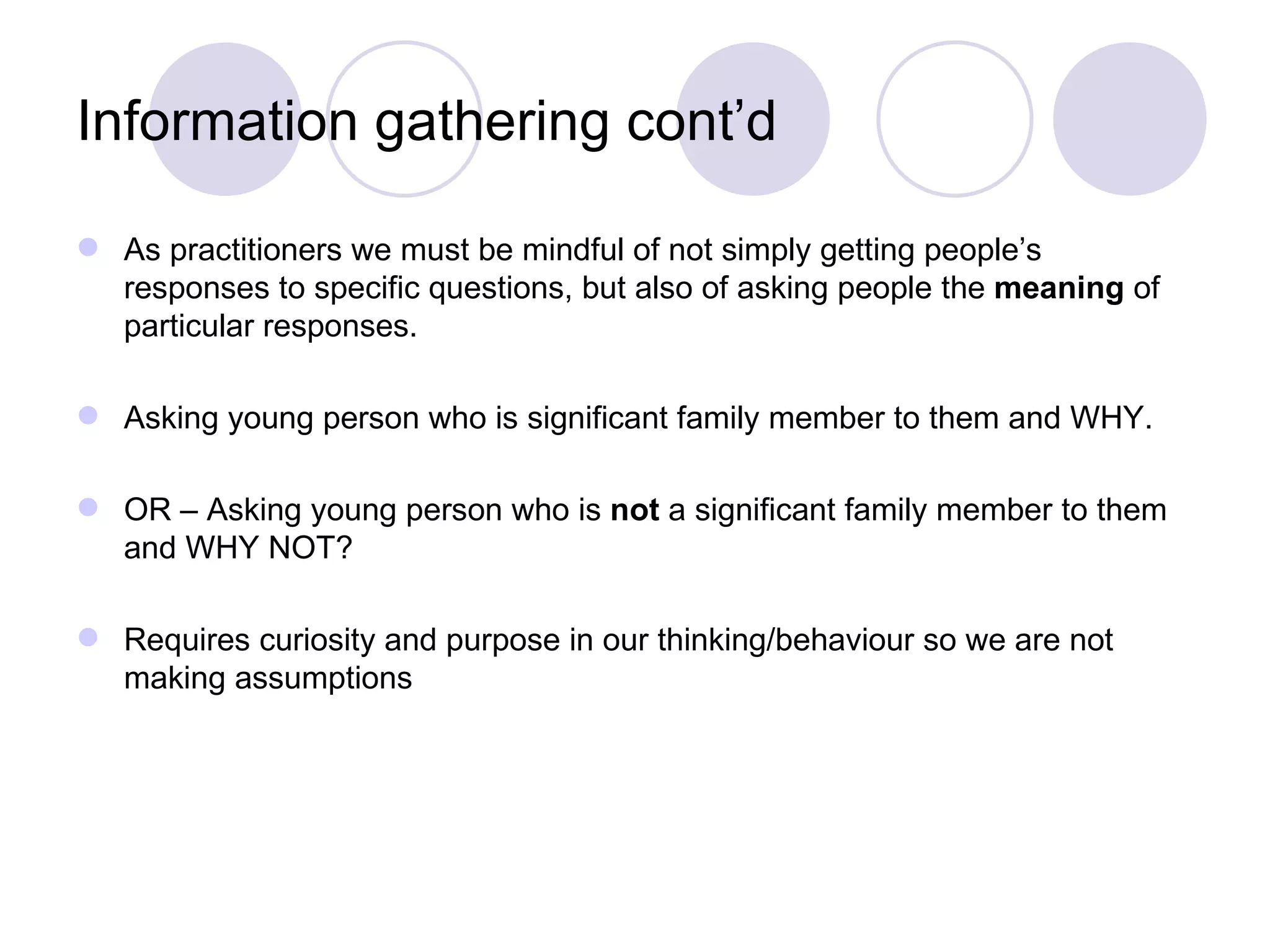 Information gathering cont’d

 As practitioners we must be mindful of not simply getting people’s
  responses to specific questions, but also of asking people the meaning of
  particular responses.

 Asking young person who is significant family member to them and WHY.

 OR – Asking young person who is not a significant family member to them
  and WHY NOT?

 Requires curiosity and purpose in our thinking/behaviour so we are not
  making assumptions
 