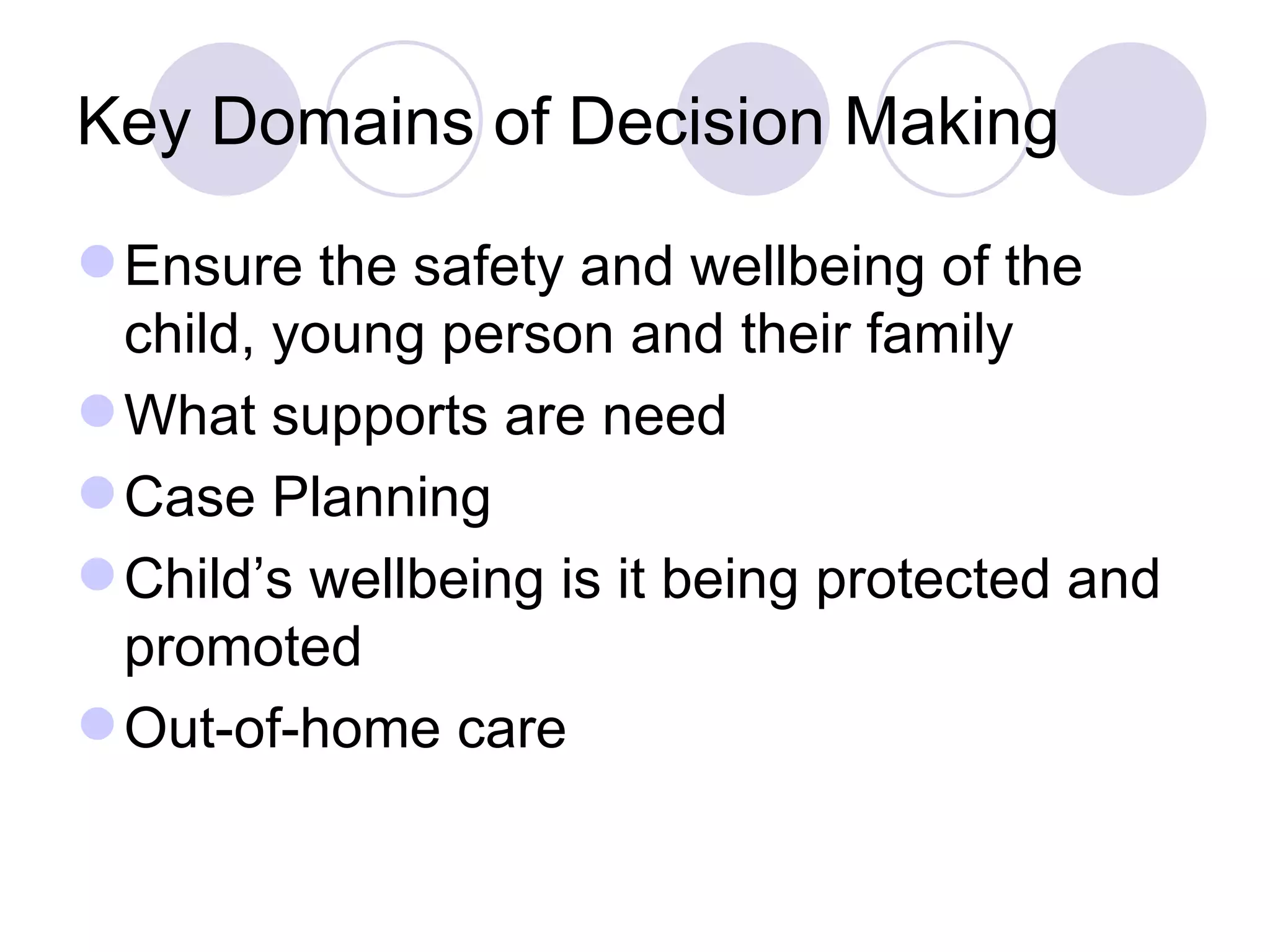 Key Domains of Decision Making

 Ensure the safety and wellbeing of the
  child, young person and their family
 What supports are need
 Case Planning
 Child’s wellbeing is it being protected and
  promoted
 Out-of-home care
 