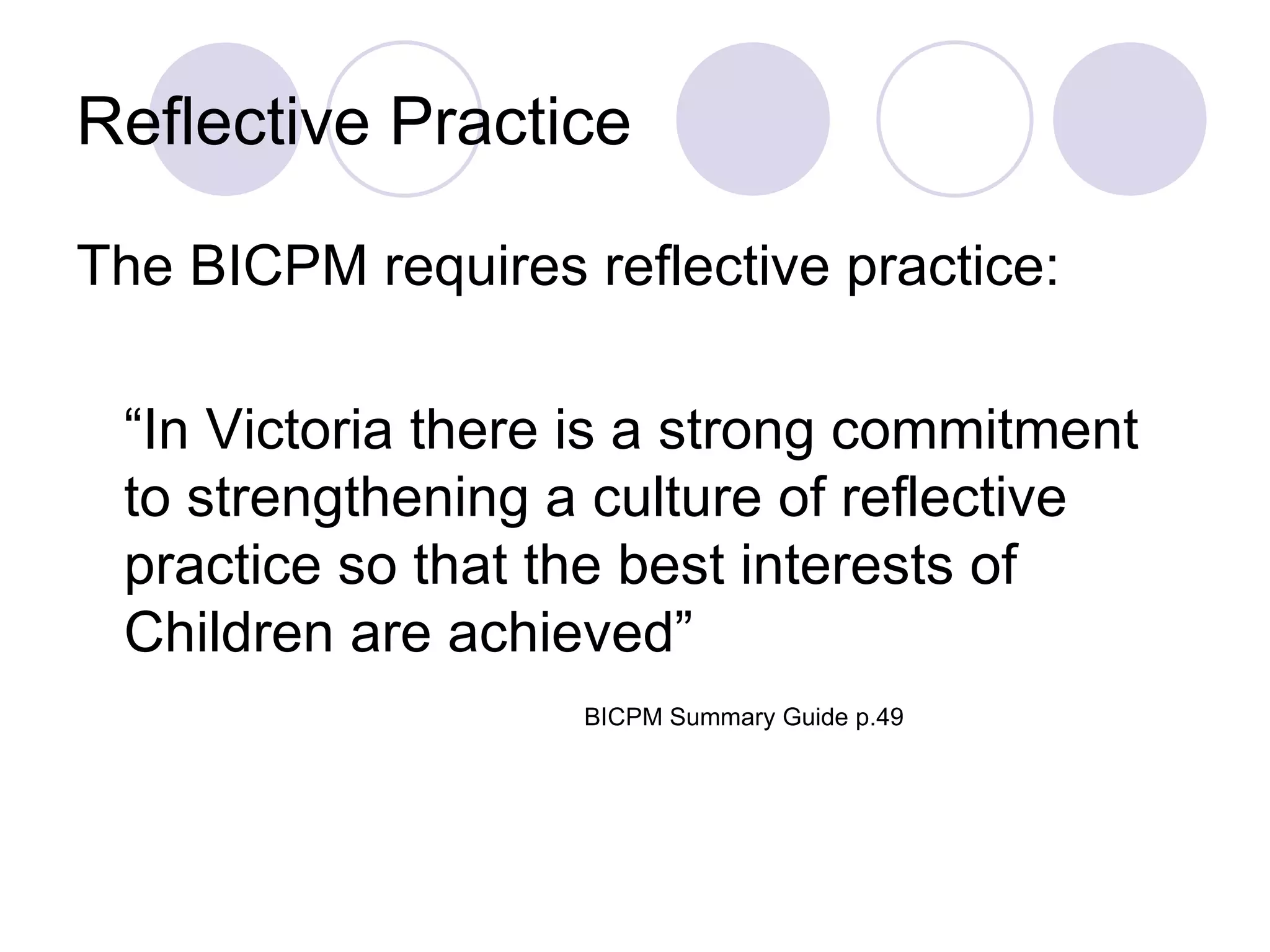 Reflective Practice

The BICPM requires reflective practice:

 “In Victoria there is a strong commitment
 to strengthening a culture of reflective
 practice so that the best interests of
 Children are achieved”
                    BICPM Summary Guide p.49
 