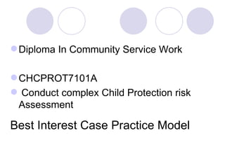  Diploma In Community Service Work

 CHCPROT7101A
 Conduct complex Child Protection risk
  Assessment

Best Interest Case Practice Model
 