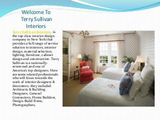Welcome To
Terry Sullivan
Interiors
Terry Sullivan Interiors is
the top class interior design
company in New York that
provides a full range of service
solution to interiors, interior
design, material selection,
lighting, furniture, cabinet
design and construction. Terry
Sullivan is a nationally-
renowned and one of
America’s top designers. Here
are some related professionals
who will focus towards the
work of interior designers &
decorators; they included
Architects & Building
Designers, General
Contractors, Home Builders,
Design-Build Firms,
Photographers.
 