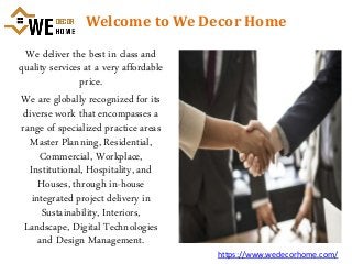 Welcome to We Decor Home
We deliver the best in class and
quality services at a very affordable
price.
We are globally recognized for its
diverse work that encompasses a
range of specialized practice areas
Master Planning, Residential,
Commercial, Workplace,
Institutional, Hospitality, and
Houses, through in-house
integrated project delivery in
Sustainability, Interiors,
Landscape, Digital Technologies
and Design Management.
https://www.wedecorhome.com/
 