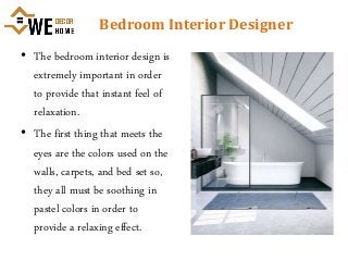 Bedroom Interior Designer
• The bedroom interior design is
extremely important in order
to provide that instant feel of
relaxation.
• The first thing that meets the
eyes are the colors used on the
walls, carpets, and bed set so,
they all must be soothing in
pastel colors in order to
provide a relaxing effect.
 