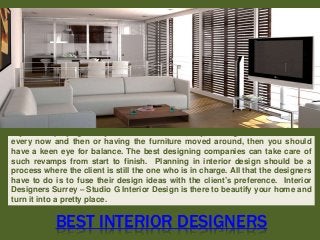 BEST INTERIOR DESIGNERS
If you love playing with your home’s interiors, say, altering the color schemes
every now and then or having the furniture moved around, then you should
have a keen eye for balance. The best designing companies can take care of
such revamps from start to finish. Planning in interior design should be a
process where the client is still the one who is in charge. All that the designers
have to do is to fuse their design ideas with the client’s preference. Interior
Designers Surrey – Studio G Interior Design is there to beautify your home and
turn it into a pretty place.
 