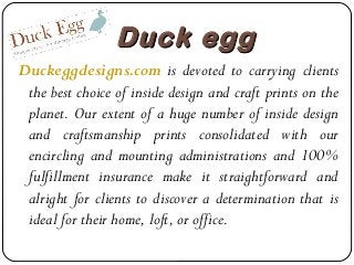 Duck egg
Duckeggdesigns.com is devoted to carrying clients
the best choice of inside design and craft prints on the
planet. Our extent of a huge number of inside design
and craftsmanship prints consolidated with our
encircling and mounting administrations and 100%
fulfillment insurance make it straightforward and
alright for clients to discover a determination that is
ideal for their home, loft, or office.

 