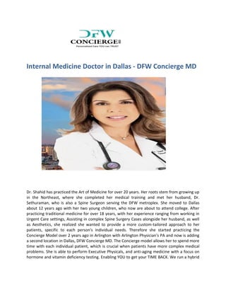 Internal Medicine Doctor in Dallas - DFW Concierge MD
Dr. Shahid has practiced the Art of Medicine for over 20 years. Her roots stem from growing up
in the Northeast, where she completed her medical training and met her husband, Dr.
Sethuraman, who is also a Spine Surgeon serving the DFW metroplex. She moved to Dallas
about 12 years ago with her two young children, who now are about to attend college. After
practicing traditional medicine for over 18 years, with her experience ranging from working in
Urgent Care settings, Assisting in complex Spine Surgery Cases alongside her husband, as well
as Aesthetics, she realized she wanted to provide a more custom-tailored approach to her
patients, specific to each person's individual needs. Therefore she started practicing the
Concierge Model over 2 years ago in Arlington with Arlington Physician's PA and now is adding
a second location in Dallas, DFW Concierge MD. The Concierge model allows her to spend more
time with each individual patient, which is crucial when patients have more complex medical
problems. She is able to perform Executive Physicals, and anti-aging medicine with a focus on
hormone and vitamin deficiency testing. Enabling YOU to get your TIME BACK. We run a hybrid
 