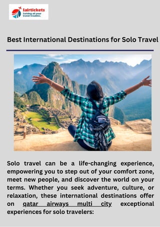Best International Destinations for Solo Travel
Solo travel can be a life-changing experience,
empowering you to step out of your comfort zone,
meet new people, and discover the world on your
terms. Whether you seek adventure, culture, or
relaxation, these international destinations offer
on qatar airways multi city exceptional
experiences for solo travelers:
 