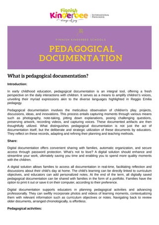 What is pedagogical documentation?
Introduction:
In early childhood education, pedagogical documentation is an integral tool, offering a fresh
perspective on the daily interactions with children. It serves as a means to amplify children's voices,
unveiling their myriad expressions akin to the diverse languages highlighted in Reggio Emilia
pedagogy.
Pedagogical documentation involves the meticulous observation of children's play, projects,
discussions, ideas, and innovations. This process entails capturing moments through various means
such as photography, note-taking, jotting down explanations, posing challenging questions,
preserving artwork, recording videos, and capturing voices. These documented artifacts are then
thoughtfully utilized. What distinguishes pedagogical documentation is not just the act of
documentation itself, but the deliberate and strategic utilization of these documents by educators.
They reflect on these records, adapting and refining their planning and teaching methods.
Share:
Digital documentation offers convenient sharing with families, automatic organization, and secure
access through password protection. What's not to love? A digital solution should enhance and
streamline your work, ultimately saving you time and enabling you to spend more quality moments
with the children.
A digital solution allows families to access all documentation in real-time, facilitating reflection and
discussions about their child's day at home. The child's learning can be directly linked to curriculum
objectives, and educators can add personalized notes. At the end of the term, all digitally saved
pedagogical documentation can be shared with families in the form of a portfolio. Families have the
option to print it out or save it on their computer, according to their preference.
Digital documentation supports educators in planning pedagogical activities and advancing
professionally. They can swiftly incorporate photos and videos of learning moments, contextualizing
them with relevant information such as curriculum objectives or notes. Navigating back to review
older documents, arranged chronologically, is effortless.
Pedagogical activities:
F I N N I S H K I N D E R B E E S C H O O L S
PEDAGOGICAL
DOCUMENTATION
 