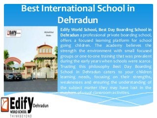 Best International School in
Dehradun
Edify World School, Best Day Boarding School in
Dehradun a professional private boarding school,
offers a focused learning platform for school
going children. The academy believes the
strength the environment with small focused
groups or one-to-one training that was prevalent
during the early years when schools were scarce.
Trusting this philosophy Best Day Boarding
School in Dehradun caters to your children
learning needs, focusing on their strengths,
weaknesses and ensuring the understanding of
the subject matter they may have lost in the
mayhem of usual classroom activities.
 