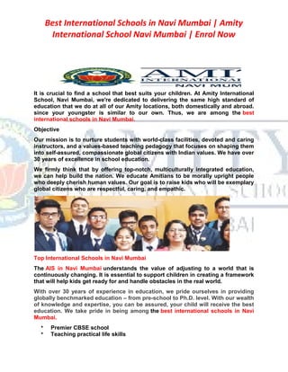 Best International Schools in Navi Mumbai | Amity
International School Navi Mumbai | Enrol Now
It is crucial to find a school that best suits your children. At Amity International
School, Navi Mumbai, we're dedicated to delivering the same high standard of
education that we do at all of our Amity locations, both domestically and abroad.
since your youngster is similar to our own. Thus, we are among the best
international schools in Navi Mumbai.
Objective
Our mission is to nurture students with world-class facilities, devoted and caring
instructors, and a values-based teaching pedagogy that focuses on shaping them
into self-assured, compassionate global citizens with Indian values. We have over
30 years of excellence in school education.
We firmly think that by offering top-notch, multiculturally integrated education,
we can help build the nation. We educate Amitians to be morally upright people
who deeply cherish human values. Our goal is to raise kids who will be exemplary
global citizens who are respectful, caring, and empathic.
Top International Schools in Navi Mumbai
The AIS in Navi Mumbai understands the value of adjusting to a world that is
continuously changing. It is essential to support children in creating a framework
that will help kids get ready for and handle obstacles in the real world.
With over 30 years of experience in education, we pride ourselves in providing
globally benchmarked education – from pre-school to Ph.D. level. With our wealth
of knowledge and expertise, you can be assured, your child will receive the best
education. We take pride in being among the best international schools in Navi
Mumbai.
 Premier CBSE school
 Teaching practical life skills
 