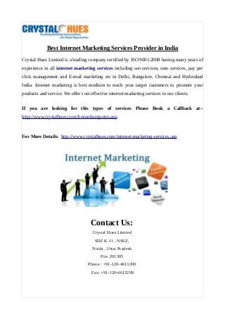 Best Internet Marketing Services Provider in India
Crystal Hues Limited is a leading company certified by ISO 9001:2008 having many years of
experience in all internet marketing services including seo services, smo services, pay per
click management and E-mail marketing etc in Delhi, Bangalore, Chennai and Hyderabad
India. Internet marketing is best medium to reach your target customers to promote your
products and service. We offer cost effective internet marketing services to our clients.
If you are looking for this types of services Please Book a Callback at-:
http://www.crystalhues.com/freeonlinequotes.asp.
For More Details: http://www.crystalhues.com/internet-marketing-services.asp
Contact Us:
Crystal Hues Limited
SDF K-11 , NSEZ,
Noida , Uttar Pradesh
Pin- 201305
Phone : +91-120-4613200
Fax: +91-120-4613299
 