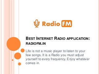 BEST INTERNET RADIO APPLICATION:
RADIOFM.IN
Life is not a music player to listen to your
few songs. It is a Radio you must adjust
yourself to every frequency. Enjoy whatever
comes in.
 