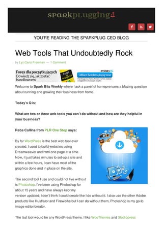 



YOU'RE READING THE SPARKPLUG CEO BLOG

Web Tools That Undoubtedly Rock
by Lyz Cano Freeman — 1 Comment

Welcome to Spark Bits Weekly where I ask a panel of homeprenuers a blazing question
about running and growing their business from home.
Today’s Q is:
What are two or three web tools you can’t do without and how are they helpful in
your business?
Reba Collins from PLR One Stop says:
By far WordPress is the best web tool ever
created. I used to build websites using
Dreamweaver and html one page at a time.
Now, it just takes minutes to set-up a site and
within a few hours, I can have most of the
graphics done and in place on the site.
The second tool I use and could not live without
is Photoshop. I’ve been using Photoshop for
about 15 years and have always kept my
version updated; I don’t think I could create like I do without it. I also use the other Adobe
products like Illustrator and Fireworks but I can do without them, Photoshop is my go-to
image editor/creator.
The last tool would be any WordPress theme. I like WooThemes and Studiopress



 