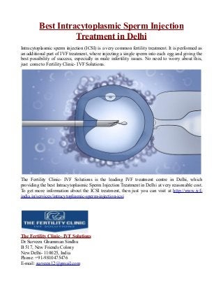 Best Intracytoplasmic Sperm Injection
Treatment in Delhi
Intracytoplasmic sperm injection (ICSI) is a very common fertility treatment. It is performed as
an additional part of IVF treatment, where injecting a single sperm into each egg and giving the
best possibility of success, especially in male infertility issues. No need to worry about this,
just come to Fertility Clinic- IVF Solutions.
The Fertility Clinic- IVF Solutions is the leading IVF treatment centre in Delhi, which
providing the best Intracytoplasmic Sperm Injection Treatment in Delhi at very reasonable cost.
To get more information about the ICSI treatment, then just you can visit at http://www.ivf-
india.in/services/intracytoplasmic-sperm-injection-icsi
The Fertility Clinic– IVF Solutions
Dr Surveen Ghumman Sindhu
B 517, New Friends Colony
New Delhi- 110025, India
Phone: +91-9810475476
E-mail: surveen12@gmail.com
 