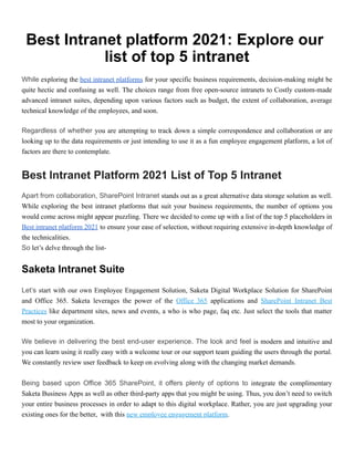 Best Intranet platform 2021: Explore our
list of top 5 intranet
While exploring the best intranet platforms for your specific business requirements, decision-making might be
quite hectic and confusing as well. The choices range from free open-source intranets to Costly custom-made
advanced intranet suites, depending upon various factors such as budget, the extent of collaboration, average
technical knowledge of the employees, and soon.
Regardless of whether you are attempting to track down a simple correspondence and collaboration or are
looking up to the data requirements or just intending to use it as a fun employee engagement platform, a lot of
factors are there to contemplate.
Best Intranet Platform 2021 List of Top 5 Intranet
Apart from collaboration, SharePoint Intranet stands out as a great alternative data storage solution as well.
While exploring the best intranet platforms that suit your business requirements, the number of options you
would come across might appear puzzling. There we decided to come up with a list of the top 5 placeholders in
Best intranet platform 2021 to ensure your ease of selection, without requiring extensive in-depth knowledge of
the technicalities.
So let’s delve through the list-
Saketa Intranet Suite
Let’s start with our own Employee Engagement Solution, Saketa Digital Workplace Solution for SharePoint
and Office 365. Saketa leverages the power of the Office 365 applications and SharePoint Intranet Best
Practices like department sites, news and events, a who is who page, faq etc. Just select the tools that matter
most to your organization.
We believe in delivering the best end-user experience. The look and feel is modern and intuitive and
you can learn using it really easy with a welcome tour or our support team guiding the users through the portal.
We constantly review user feedback to keep on evolving along with the changing market demands.
Being based upon Office 365 SharePoint, it offers plenty of options to integrate the complimentary
Saketa Business Apps as well as other third-party apps that you might be using. Thus, you don’t need to switch
your entire business processes in order to adapt to this digital workplace. Rather, you are just upgrading your
existing ones for the better, with this new employee engagement platform.
 