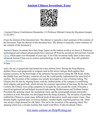 Ancient Chinese Inventions. Essay
| Ancient Chinese Contributions| Humanities 111/Professor Michael Curran| by| Rayshawn Jumper|
11/22/2011|
[Type the abstract of the document here. The abstract is typically a short summary of the contents of
the document. Type the abstract of the document here. The abstract is typically a short summary of
the contents of the document.]|
Ancient Chinese inventions have had a huge impact on the modern world as we know it. Numerous
technological and cultural advancements have spawned off from the inventions derived from Ancient
China, which spans over thousands of years ago. A lot of the inventions really attest to how more
advanced Ancient China was in science and technology. In the world today, they still symbolize
...show more content...
In later
years, the use of gunpowder had turned into a key military force. During the Song Dynasty,
military forces used gunpowder in weapons such as fire arrows and gas shells against their
primary enemies. As the knowledge of the substance became known along the Silk Road, (India,
the Middle East, and Europe), countries all over the world quickly implemented the same kind of
warfare. The invention of the compass was initially developed as a way of fortune telling. The
Chinese also felt that by aligning homes with the cardinal points of the compass it would bring
forth religious and good luck, which fed into the common superstition of that time. By the late 13th
Century, the Chinese were using compasses to navigate the seas around the world. It became a
crucial navigational aid and helped increased trade among Mediterranean and Northern Europe.
Porcelain, the spinning wheel, the mechanical clock, and the seismograph remain noteworthy
inventions as well. Porcelain was developed from the firing of pottery. The invention of porcelain
enabled the Chinese to create many different kinds of decorative motifs and ceramic wares. They
became highly exported items in oversea markets. Another highly exported good was silk. There
was always a high demand for silk fabric. This led to the invention of the spinning wheel. The
spinning wheel was a circular machine that would wind fibers of silk into thread. Fibers
Get more content on HelpWriting.net
 