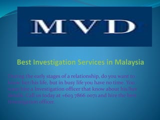 During the early stages of a relationship, do you want to
know her/his life, but in busy life you have no time. You
want hire a Investigation officer that know about his/her
details. Call us today at +603 7866 0071 and hire the best
Investigation officer.
 
