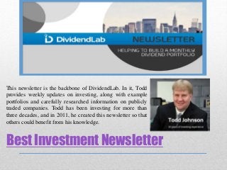 Best Investment Newsletter
This newsletter is the backbone of DividendLab. In it, Todd
provides weekly updates on investing, along with example
portfolios and carefully researched information on publicly
traded companies. Todd has been investing for more than
three decades, and in 2011, he created this newsletter so that
others could benefit from his knowledge.
 