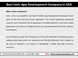 Best Ionic App Development Company in USA
Call IN +91 8141374997 US +1 (213) 800-7638 Web: https://www.sinontechs.com
Ionic is the cross-platform and hybrid mobile app development framework focal
point on the view and feel of your application. The mobile application developed
using the Ionic framework can be deployed on multiple platforms. Ionic built mobile
applications can work on multiple devices and operating systems like iOS, Android,
and Windows.
Ionic developers prefer this framework, as It has the potential of developing quick-
loading mobile apps which are extremely user-friendly. Moreover, Ionic created on
the base of AngularJS, can support in developing a mobile app with minimum
resources.
What is Ionic Framework?
 