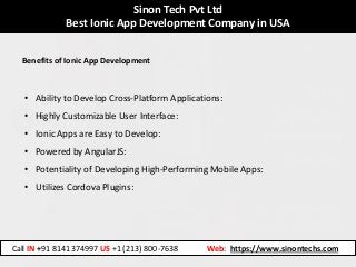Sinon Tech Pvt Ltd
Best Ionic App Development Company in USA
Benefits of Ionic App Development
• Ability to Develop Cross-Platform Applications:
• Highly Customizable User Interface:
• Ionic Apps are Easy to Develop:
• Powered by AngularJS:
• Potentiality of Developing High-Performing Mobile Apps:
• Utilizes Cordova Plugins:
Call IN +91 8141374997 US +1 (213) 800-7638 Web: https://www.sinontechs.com
 