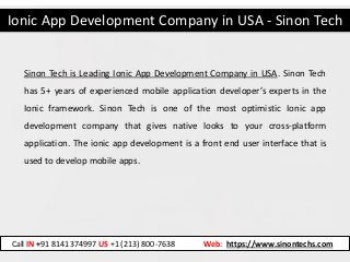 Ionic App Development Company in USA - Sinon Tech
Call IN +91 8141374997 US +1 (213) 800-7638 Web: https://www.sinontechs.com
Sinon Tech is Leading Ionic App Development Company in USA. Sinon Tech
has 5+ years of experienced mobile application developer’s experts in the
Ionic framework. Sinon Tech is one of the most optimistic Ionic app
development company that gives native looks to your cross-platform
application. The ionic app development is a front end user interface that is
used to develop mobile apps.
 