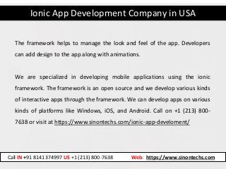 Ionic App Development Company in USA
Call IN +91 8141374997 US +1 (213) 800-7638 Web: https://www.sinontechs.com
The framework helps to manage the look and feel of the app. Developers
can add design to the app along with animations.
We are specialized in developing mobile applications using the ionic
framework. The framework is an open source and we develop various kinds
of interactive apps through the framework. We can develop apps on various
kinds of platforms like Windows, iOS, and Android. Call on +1 (213) 800-
7638 or visit at https://www.sinontechs.com/ionic-app-develoment/
 