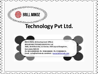 Technology Pvt Ltd.
INDIA (Sales & Development Office)
BRILLMINDZ TECHNOLOGIES Pvt Ltd
2606, 26th Main Rd, 1st Sector, HSR Layout Bangalore,
Karnataka 560102
Ph: 080-69999989. Ph: 9538448420. Ph: 9538448421.
Email :-info@brillmindz.comWeb :- www.brillmindz.com
 
