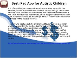 Best iPad App for Autistic Children
It is often difficult to communicate with an autism, especially the
children, whose expressive ability are not perfect enough. The autistic
children have a characteristic that they love to immerse themselves in
the small world and do not want to, or are not good at communication
with the outside world. So it is always difficult to carry out educational
activities on the autistic children.

 Joe Hill who has two autistic children had found there is a common
problem present in the existing tool for autism treatment. That's the
neglect of the interface aesthetics, usability and personalized
functionality. So he spent one year on the development of an iPad
application which is both entertaining and practical enough so as to
teach his kids in a more intuitive way. Then how features this app is?
Here are the details about this specially designed iPad app for kids with
autism.

http://www.ipadtomactransfer.org/ipad-tips/ipad-app-for-autistic-children.html
 