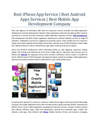 Best iPhone App Service | Best Android
Apps Services | Best Mobile App
Development Company
Here vast segment of information skill; there are numerous services accessible by mobile application
development and web development industries. Many explanation industries nowadays proffer a diverse
assortment of services such like continuous mobile application expansion solution, Web development,
PHP development and Web Custom application development, endeavor Mobility services or stage OS
relocation. qualification you have an suggestion to generate app for smart mobiles than you require to
hiring smart mobile applications development firms who with the assist of PHP developers resolve adapt
your daydream keen on realism and build up an app which would equal all your prospects.
Entire and collective development which embracing setting up, web designing, expansion, testing,
debug, UAT testing and endorsement of all smart mobile apps on dissimilar smart phones such as
iPhone and Android are approved out by these solution contributors which creates it trouble-free
clients. With the assist of PHP Developer’s development talents, industries can begin mobile applications
solutions and internet interface which is optimized for smart mobile performance.

Increasing web app which is nearby on numerous mobile phone stages and during assorted knowledge
composes the mobile applications extra client friendly and this signify improved benefit, contented and
faithful clients. Smart mobile applications development industries services comprise industry solution
and software efficiency apps, utility and explanations, gaming and multimedia apps, mobile user
software, web apps, iPad, Android, and iPhone Mobile solutions. Riches and monetary managing,

 