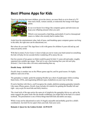 Best iPhone Apps for Kids<br />left828675There's no denying that most children, given the choice, are more likely to sit in front of a TV than read a book, venture outside, or redecorate the lounge with finger paints.<br />In our ever-busier lives things like computer games and television can keep your offspring amused when you can't.<br />Which is not necessarily a bad thing, particularly if you're a houseproud mum or a father who recently had to endure Ikea.<br />Aside from the entertainment value, lack of mess, and breathing space computer games can bring to the table, the right ones can be educational, too.<br />But where do you start? The App Store is rife with games for children 4-years-old and up, and many are pretty awful.<br />With that in mind, Pocket Gamer is here to help you not to waste your hard earned on something the kids will play for ten seconds before wandering off to annoy the cat.<br />Our list consists of ten games we think would be great for kids 11-years-old and under, roughly separated into suitable age ranges. That isn't to say a fast-learning four year old can't play Rolando 2, but it does take a bit more understanding than say<br />Doodle Jump - £0.59/$0.99<br />Doodle Jump is number one on the iPhone games app list, and for good reason. It's highly addictive and a lot of fun.<br />The gameplay is simple: guide the jumping Doodler up a sheet of graph paper whilst avoiding black holes, UFOs, and negotiating different types of platform on your way to the top.<br />If you're familiar with Mario, you'll recognise the simple, platform-jumping gameplay instantly. Like many iPhone games, Doodle Jump includes tilt controls for guiding the Doodler left and right - easy as pie for most kids and fairly intuitive.<br />The visual style of the app carries the same air of simplicity the gameplay thrives on, and as the name suggests the game looks like the doodle scribblings you might find at the back of a school textbook. The presentation is one of those things that both kids and adults can enjoy. <br />While it may not be educational as such, it's hugely enjoyable and probably good for a child's coordination. Just don't be too upset when your kids. beat your score.<br />Rolando 2: Quest for the Golden Orchid - £2.99/$3.99<br />Another massively colourful and unique iPhone experience, Rolando 2: Quest for the Golden Orchid involves trying to lead the Rolandos through ancient ruins, volcanic caverns, dark jungles, and more.<br />The controls are simple: essentially you tilt, touch, and slide your way through the adventure, with various different puzzles, action moments and physics-inspired gameplay - otherwise known as swimming, flying, and driving - along your merry way.<br />There are 45 levels to roll over, which should keep the children (and yourself) busy, and with the awesome visuals courtesy of pop illustrator Mikko Walamies, it should prove to be as captivating as it is vibrant for anyone that lays eyes on it.<br />The puzzles are not as difficult as they were in the first rendition of Rolando, but there's enough of a challenge to get your children using their brains to solve them, which can't be a bad thing.Sonic The Hedgehog - £3.49/$5.99<br />Sonic The Hedgehog on Mega Drive was brilliant. Everything from the unique fast-paced platforming to the memorable techno soundtrack: each of the Sonic games was an experience a generation of players will never probably forget, and there's still nothing like it (until Project Needlemouse perhaps?).<br />For those unfamiliar with the spiky blue mammal, Sonic is a hedgehog with phenomenal acrobatic ability. It's a shame his real life counterparts don't share the same acrobatic ability - car and cattle grid related issues would be a thing of the past.<br />Completing a level involves running and spinning at insane speeds round loop-the-loops, jumping over spike pits and past baddies while collecting golden rings. Hit a bad guy with rings and you lose them. Hit a bad guy without rings and it's back to the last checkpoint or the start of the level.<br />It's as simple as hell, but the gameplay feels very rewarding and the difficulty of later levels, particularly the boss characters, means even the younger, more adept gamer will have something to challenge them.<br />Sally's Spa - £1.79/$2.99<br />We're not sure girls really should be pigeonholed into playing girly games. I'm sure many female gamers can enjoy most gaming experiences, but some games are definitely developed with females in mind.<br />One of these is Sally's Spa, an app that has you helping customers to relax at your spa via manicures, saunas, baths, hot stones and more. As your business thrives, you can enhance the premises to further the success of your spa.<br />With 50 levels and ten locations there's a fair amount of longevity to be had, and the time management and business aspect of the app is something that children might just benefit from.<br />If not, it's sure to keep them entertained at the least.<br />If your kids are specifically interested in hairdressing, developer Games Cafe also makes Sally's Salon which is a pretty similar offering, only with more hair.<br />Airport Mania: First Flight - £1.79/$2.99<br />We've all been there. Most of the previous day or night was spent packing so you're tired, and stress levels are at an annual high. However, it's all okay because once you're buckled-up in the car and you've done the obligatory check for passports the holiday can begin.<br />Until you find out your plane is delayed, which sends your blood pressure soaring higher in the sky than where your plane would've been. Fortunately, Airport Mania capitalises on the 'fun' of airports, with kids in mind - especially so if they're sat bored in the airport with you.<br />Your role in Airport Mania is to help avoid delays, land a variety of planes, ensure precious cargo is looked after, and a range of other airport related challenges. It sounds as dull as ditchwater, but it's not.<br />The planes themselves are whimsical characters, complete with oversized eyes and brightly coloured paint jobs. Then there's airport itself, a colourful and bold affair. It all looks like the sort of thing you might see in a children's book, making it a natural choice to fascinate your kids.<br />It isn't all cute looks, though. The challenges offer different solutions that get more and more difficult as you progress through the eight amusing airports, so the little ones will have to engage their brains.<br />Here is my current list of Best iPhone Apps for Kids,iPhone games for Kids,Best iPhone Apps,iPhone Apps kids,Free iPhone Apps For Kids,Top Ten iPhone apps. I hope that video demonstrations of iPhone apps gives everyone a good idea about what the app is all about. If you have any suggestions, please e-mail to abhic@zatungames.com<br />Title : Best iPhone Apps for Kids,iPhone games for Kids,Best iPhone Apps,Phone Apps kids,Free iPhone Apps For Kids,Top Ten iPhone apps,top 10 iPhone apps, iphone apps for kids,kids iphone apps<br />Description : Zatungames offers iPhone games for Kids, best free iphone apps for kids, Best iPhone Apps, iPhone Apps kids, free iPhone apps for kids, top ten iPhone apps, best iPhone apps kids, best iPhone apps kids. Enjoy Iphone games play online.<br />Keywords : Best iPhone Apps for Kids,iPhone games for Kids,Best iPhone Apps,Phone Apps kids,Free iPhone Apps For Kids,Top Ten iPhone apps,top 10 iPhone apps, iphone apps for kids,kids iphone apps<br />==========================Thanking You=================================<br />