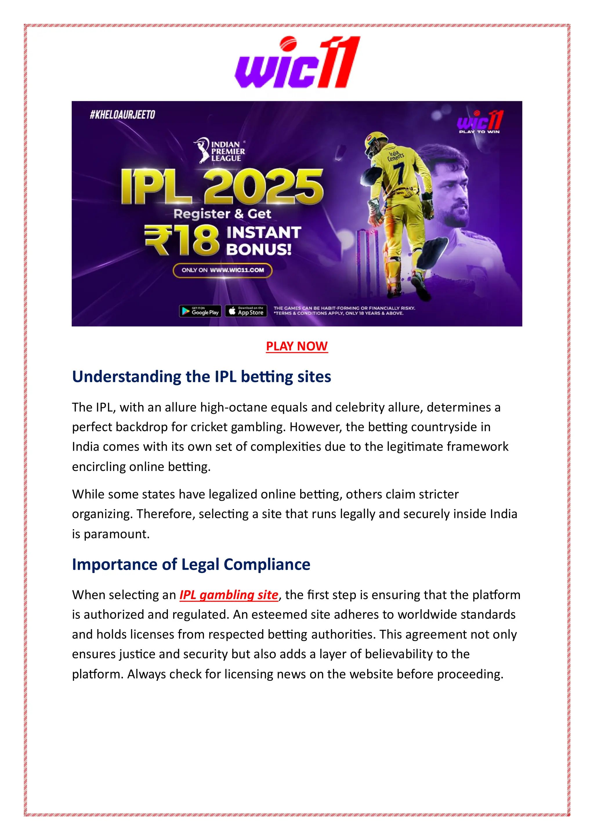 PLAY NOW
Understanding the IPL betting sites
The IPL, with an allure high-octane equals and celebrity allure, determines a
perfect backdrop for cricket gambling. However, the betting countryside in
India comes with its own set of complexities due to the legitimate framework
encircling online betting.
While some states have legalized online betting, others claim stricter
organizing. Therefore, selecting a site that runs legally and securely inside India
is paramount.
Importance of Legal Compliance
When selecting an IPL gambling site, the first step is ensuring that the platform
is authorized and regulated. An esteemed site adheres to worldwide standards
and holds licenses from respected betting authorities. This agreement not only
ensures justice and security but also adds a layer of believability to the
platform. Always check for licensing news on the website before proceeding.
 