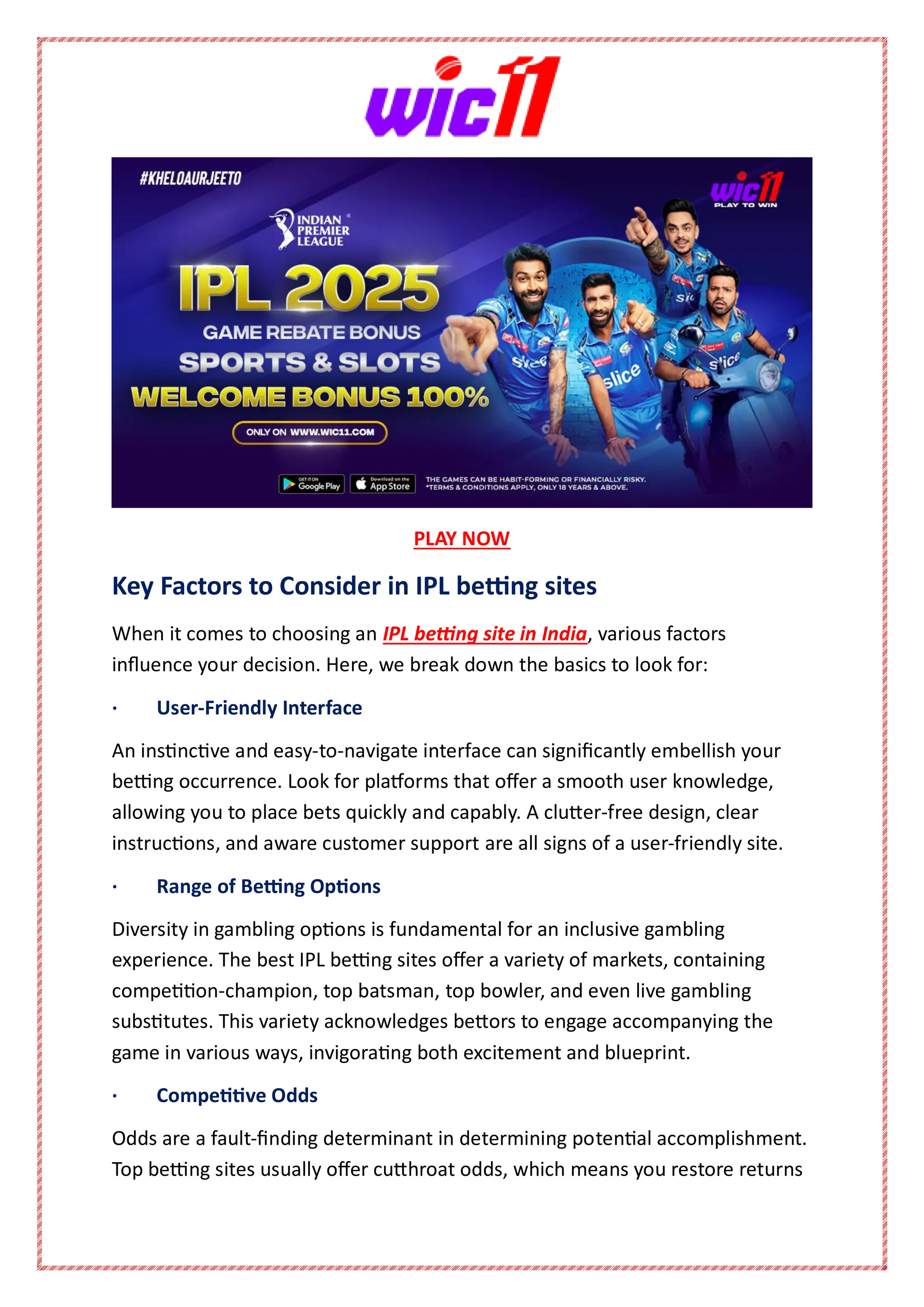PLAY NOW
Key Factors to Consider in IPL betting sites
When it comes to choosing an IPL betting site in India, various factors
influence your decision. Here, we break down the basics to look for:
· User-Friendly Interface
An instinctive and easy-to-navigate interface can significantly embellish your
betting occurrence. Look for platforms that offer a smooth user knowledge,
allowing you to place bets quickly and capably. A clutter-free design, clear
instructions, and aware customer support are all signs of a user-friendly site.
· Range of Betting Options
Diversity in gambling options is fundamental for an inclusive gambling
experience. The best IPL betting sites offer a variety of markets, containing
competition-champion, top batsman, top bowler, and even live gambling
substitutes. This variety acknowledges bettors to engage accompanying the
game in various ways, invigorating both excitement and blueprint.
· Competitive Odds
Odds are a fault-finding determinant in determining potential accomplishment.
Top betting sites usually offer cutthroat odds, which means you restore returns
 