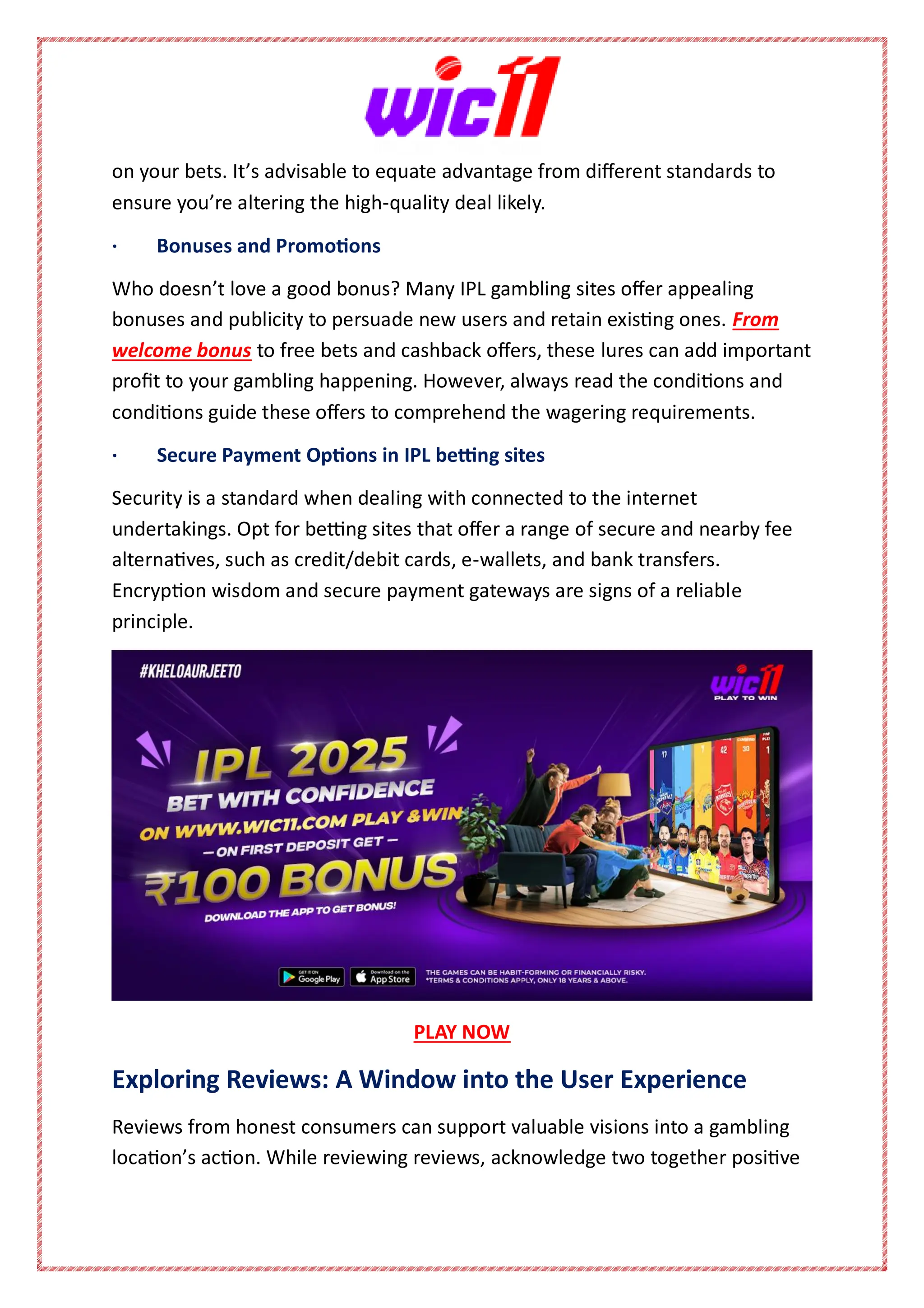 on your bets. It’s advisable to equate advantage from different standards to
ensure you’re altering the high-quality deal likely.
· Bonuses and Promotions
Who doesn’t love a good bonus? Many IPL gambling sites offer appealing
bonuses and publicity to persuade new users and retain existing ones. From
welcome bonus to free bets and cashback offers, these lures can add important
profit to your gambling happening. However, always read the conditions and
conditions guide these offers to comprehend the wagering requirements.
· Secure Payment Options in IPL betting sites
Security is a standard when dealing with connected to the internet
undertakings. Opt for betting sites that offer a range of secure and nearby fee
alternatives, such as credit/debit cards, e-wallets, and bank transfers.
Encryption wisdom and secure payment gateways are signs of a reliable
principle.
PLAY NOW
Exploring Reviews: A Window into the User Experience
Reviews from honest consumers can support valuable visions into a gambling
location’s action. While reviewing reviews, acknowledge two together positive
 