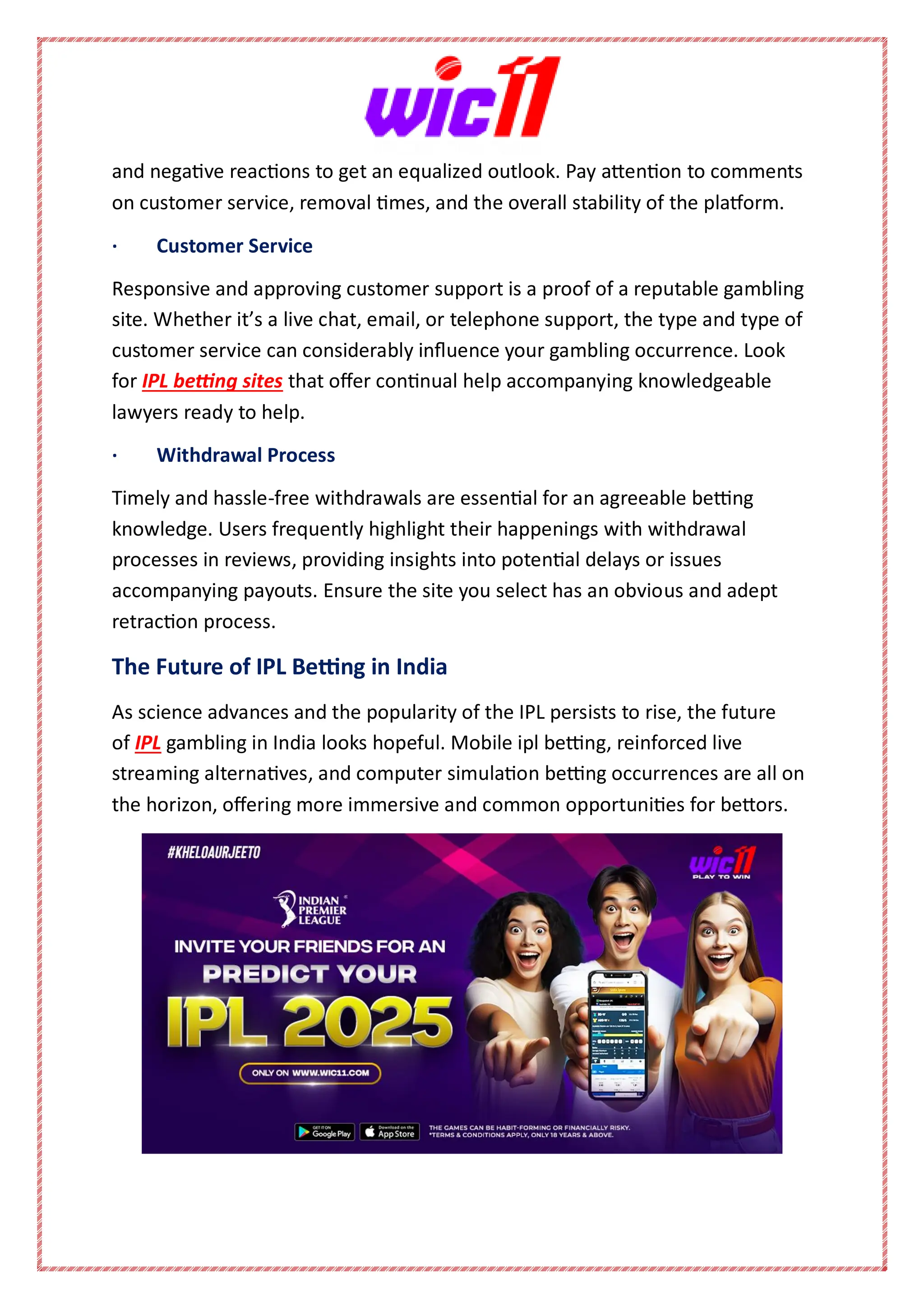 and negative reactions to get an equalized outlook. Pay attention to comments
on customer service, removal times, and the overall stability of the platform.
· Customer Service
Responsive and approving customer support is a proof of a reputable gambling
site. Whether it’s a live chat, email, or telephone support, the type and type of
customer service can considerably influence your gambling occurrence. Look
for IPL betting sites that offer continual help accompanying knowledgeable
lawyers ready to help.
· Withdrawal Process
Timely and hassle-free withdrawals are essential for an agreeable betting
knowledge. Users frequently highlight their happenings with withdrawal
processes in reviews, providing insights into potential delays or issues
accompanying payouts. Ensure the site you select has an obvious and adept
retraction process.
The Future of IPL Betting in India
As science advances and the popularity of the IPL persists to rise, the future
of IPL gambling in India looks hopeful. Mobile ipl betting, reinforced live
streaming alternatives, and computer simulation betting occurrences are all on
the horizon, offering more immersive and common opportunities for bettors.
 