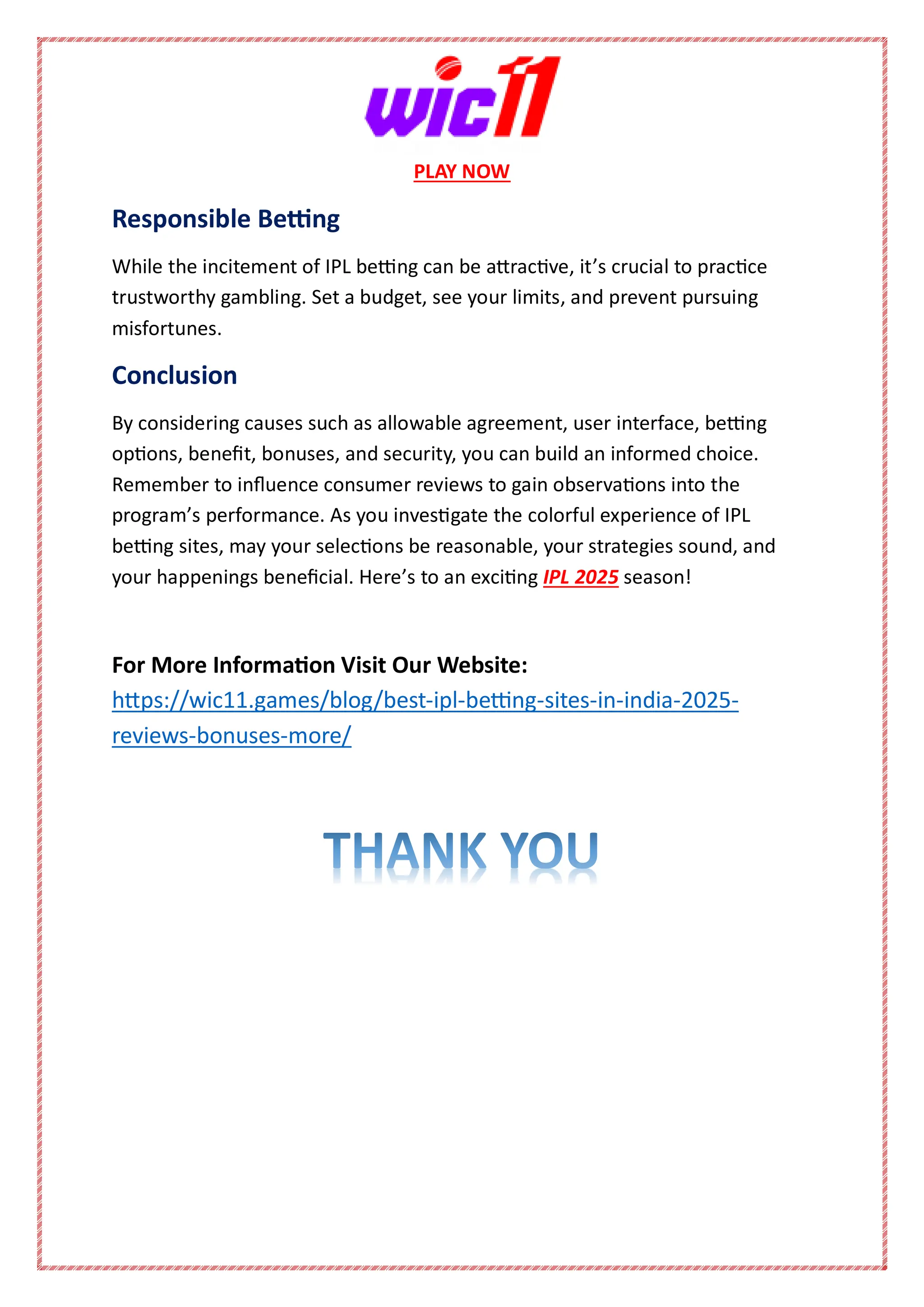 PLAY NOW
Responsible Betting
While the incitement of IPL betting can be attractive, it’s crucial to practice
trustworthy gambling. Set a budget, see your limits, and prevent pursuing
misfortunes.
Conclusion
By considering causes such as allowable agreement, user interface, betting
options, benefit, bonuses, and security, you can build an informed choice.
Remember to influence consumer reviews to gain observations into the
program’s performance. As you investigate the colorful experience of IPL
betting sites, may your selections be reasonable, your strategies sound, and
your happenings beneficial. Here’s to an exciting IPL 2025 season!
For More Information Visit Our Website:
https://wic11.games/blog/best-ipl-betting-sites-in-india-2025-
reviews-bonuses-more/
 
