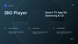 Salford & Co.
2026
Page 10
IBO Player Smart TV App for
Samsung & LG
Fully compatible with Samsung & LG Smart TVs.
No sideloading needed — install directly from the
TV app store with ease.
Simple, secure activation process. Enter your
credentials once and get instant access to your
full IPTV playlist in seconds.
Enjoy smooth HD & 4K playback with minimal
buffering. Modern, clean interface designed for
effortless navigation on any Smart TV.
Smart TV Compatible Easy Activation Smooth Playback
 