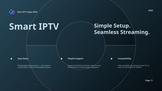 Best IPTV Apps 2026
2026
Page 11
Smart IPTV Simple Setup.
Seamless Streaming.
Simple playlist upload process — get started in
minutes with no technical knowledge required.
Supports both M3U and Xtream Codes formats
for flexible and universal playlist integration.
Fully compatible with Samsung Smart TV, LG
Smart TV, and Android TV devices.
Easy Setup Playlist Support Compatibility
 