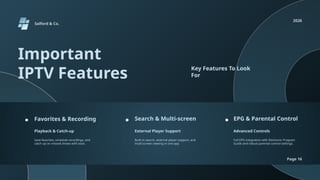 Salford & Co.
2026
Page 16
Important
IPTV Features
Key Features To Look
For
Favorites & Recording Search & Multi-screen EPG & Parental Control
Playback & Catch-up External Player Support Advanced Controls
Save favorites, schedule recordings, and
catch up on missed shows with ease.
Built-in search, external player support, and
multi-screen viewing in one app.
Full EPG integration with Electronic Program
Guide and robust parental control settings.
 