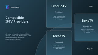 Salford & Co.
2026
Page 18
Compatible
IPTV Providers
All featured providers support M3U,
Xtream Codes, EPG, Multi Device & 4K
Ready streaming. No official
endorsement claimed.
✔ M3U Xtream Codes
✔
✔ EPG Multi Device
✔
✔ 4K Ready
✔ M3U Xtream Codes
✔
✔ EPG Multi Device
✔
✔ 4K Ready
✔ M3U Xtream Codes
✔
✔ EPG Multi Device
✔
✔ 4K Ready
Provider #1
Provider #2
Provider #3
FreeGoTV
TereaTV
BexyTV
 